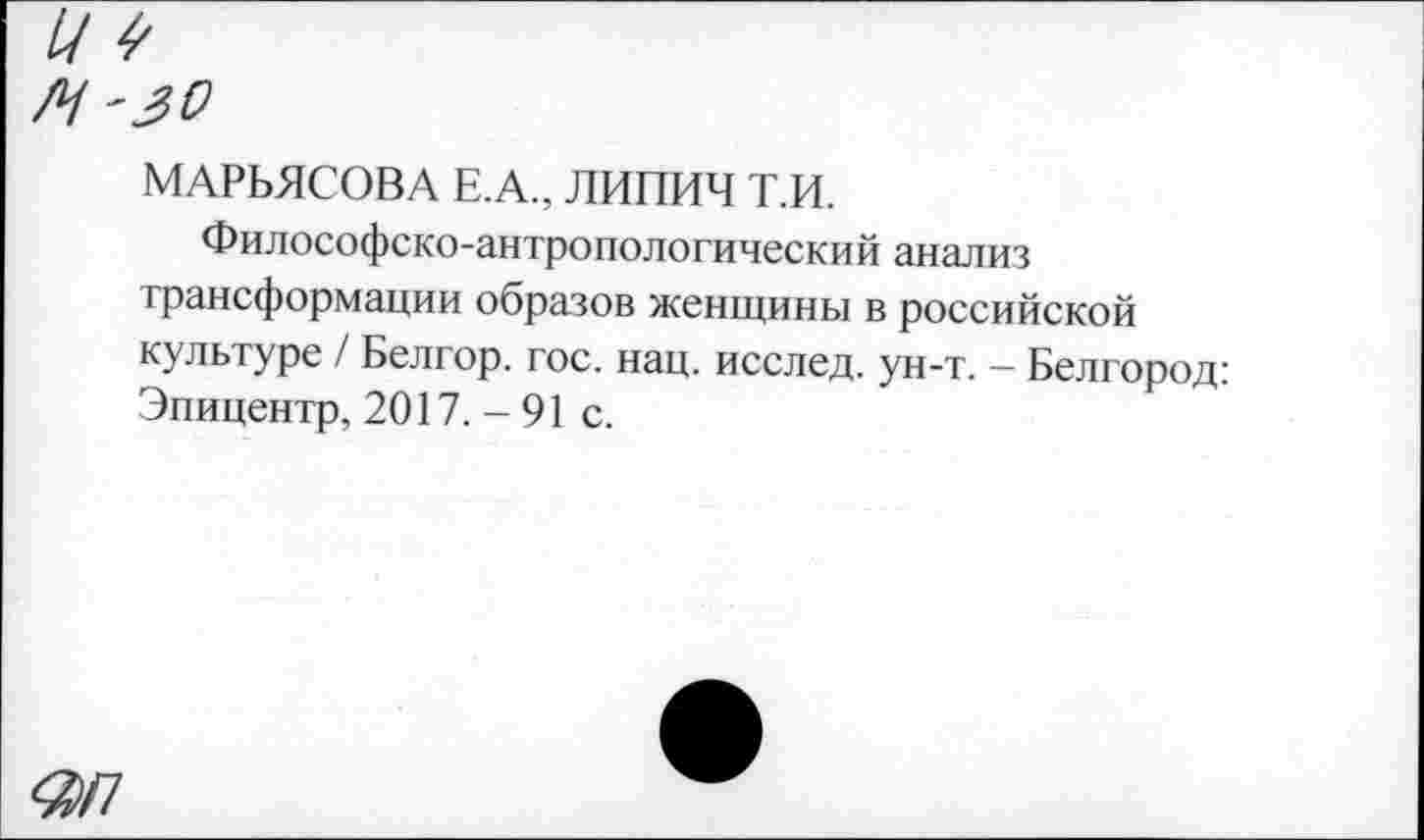 ﻿МАРЬЯСОВА Е.А., ЛИПИЧ Т.И.
Философско-антропологический анализ трансформации образов женщины в российской культуре / Белгор. гос. нац. исслед. ун-т. - Белгород: Эпицентр, 2017. - 91 с.